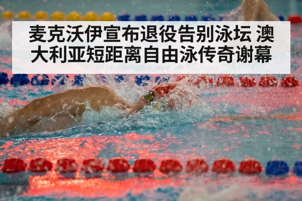 麦克沃伊宣布退役告别泳坛 澳大利亚短距离自由泳传奇谢幕