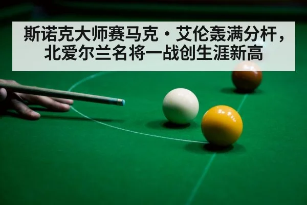 斯诺克大师赛马克·艾伦轰满分杆,北爱尔兰名将一战创生涯新高